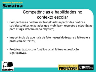 Competências e habilidades no
contexto escolar
• Competências podem ser trabalhadas a partir das práticas
sociais: sujeitos engajados que mobilizam recursos e estratégias
para atingir determinado objetivo;
• Importância de que haja de fato necessidade para a leitura e a
produção de textos;
• Projetos: textos com função social, leitura e produção
significativas.

 