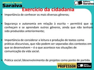 Exercício da cidadania
• Importância de conhecer os mais diversos gêneros;
• Segurança e autonomia em relação à escrita – permitirá que se
conheçam e se aprendam outros gêneros, ainda que não tenham
sido produzidos anteriormente;
• Importância de considerar a leitura e produção de textos como
práticas discursivas, que não podem ser separadas dos contextos em
que se desenvolvem – é o que acontece nas situações de
comunicação da vida social.
• Prática social /desenvolvimento de projetos como ponto de partida.

 