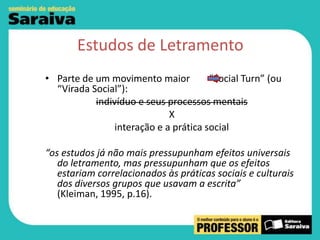 Estudos de Letramento
• Parte de um movimento maior
“Social Turn” (ou
“Virada Social”):
indivíduo e seus processos mentais
X
interação e a prática social
“os estudos já não mais pressupunham efeitos universais
do letramento, mas pressupunham que os efeitos
estariam correlacionados às práticas sociais e culturais
dos diversos grupos que usavam a escrita”
(Kleiman, 1995, p.16).

 