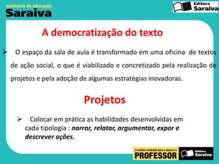 A democratização do texto


O espaço da sala de aula é transformado em uma oficina de textos
de ação social, o que é viabilizado e concretizado pela realização de
projetos e pela adoção de algumas estratégias inovadoras.

Projetos
 Colocar em prática as habilidades desenvolvidas em
cada tipologia : narrar, relatar, argumentar, expor e
descrever ações.

 
