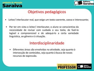 Objetivos pedagógicos
• Leitor/ interlocutor real, que exige um texto coerente, coeso e interessante;
• Por ter em vista o leitor/ interlocutor, o aluno se conscientiza da
necessidade de revisar com cuidado o seu texto, de fazê-lo
legível e compreensível e de adequá-lo a certa variedade
linguística, ao gênero e à situação.

Interdisciplinaridade
• Diferentes áreas são envolvidas na atividade, seja quanto à
intersecção de conteúdos, seja quanto à busca de novos
recursos de expressão.

 