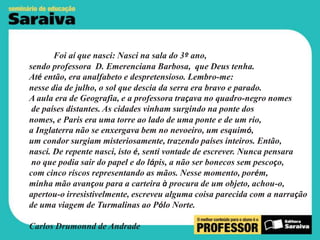 Foi aí que nasci: Nasci na sala do 3º ano,
sendo professora D. Emerenciana Barbosa, que Deus tenha.
Até então, era analfabeto e despretensioso. Lembro-me:
nesse dia de julho, o sol que descia da serra era bravo e parado.
A aula era de Geografia, e a professora traçava no quadro-negro nomes
de países distantes. As cidades vinham surgindo na ponte dos
nomes, e Paris era uma torre ao lado de uma ponte e de um rio,
a Inglaterra não se enxergava bem no nevoeiro, um esquimó,
um condor surgiam misteriosamente, trazendo países inteiros. Então,
nasci. De repente nasci, isto é, senti vontade de escrever. Nunca pensara
no que podia sair do papel e do lápis, a não ser bonecos sem pescoço,
com cinco riscos representando as mãos. Nesse momento, porém,
minha mão avançou para a carteira à procura de um objeto, achou-o,
apertou-o irresistivelmente, escreveu alguma coisa parecida com a narração
de uma viagem de Turmalinas ao Pólo Norte.
Carlos Drumonnd de Andrade

 