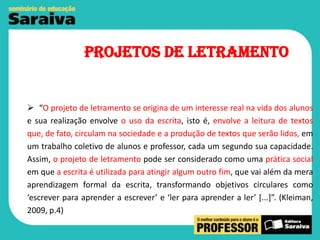 Projetos de Letramento

 “O projeto de letramento se origina de um interesse real na vida dos alunos
e sua realização envolve o uso da escrita, isto é, envolve a leitura de textos
que, de fato, circulam na sociedade e a produção de textos que serão lidos, em
um trabalho coletivo de alunos e professor, cada um segundo sua capacidade.
Assim, o projeto de letramento pode ser considerado como uma prática social
em que a escrita é utilizada para atingir algum outro fim, que vai além da mera
aprendizagem formal da escrita, transformando objetivos circulares como
‘escrever para aprender a escrever’ e ‘ler para aprender a ler’ [...]”. (Kleiman,
2009, p.4)

 