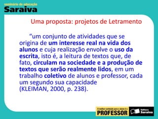 Uma proposta: projetos de Letramento
“um conjunto de atividades que se
origina de um interesse real na vida dos
alunos e cuja realização envolve o uso da
escrita, isto é, a leitura de textos que, de
fato, circulam na sociedade e a produção de
textos que serão realmente lidos, em um
trabalho coletivo de alunos e professor, cada
um segundo sua capacidade
(KLEIMAN, 2000, p. 238).

 