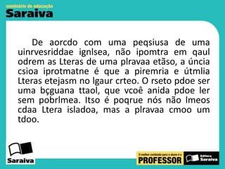 De aorcdo com uma peqsiusa de uma
uinrvesriddae ignlsea, não ipomtra em qaul
odrem as Lteras de uma plravaa etãso, a úncia
csioa iprotmatne é que a piremria e útmlia
Lteras etejasm no lgaur crteo. O rseto pdoe ser
uma bçguana ttaol, que vcoê anida pdoe ler
sem pobrlmea. Itso é poqrue nós não lmeos
cdaa Ltera isladoa, mas a plravaa cmoo um
tdoo.

 