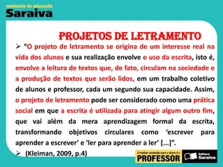 Projetos de Letramento

 “O projeto de letramento se origina de um interesse real na
vida dos alunos e sua realização envolve o uso da escrita, isto é,
envolve a leitura de textos que, de fato, circulam na sociedade e
a produção de textos que serão lidos, em um trabalho coletivo
de alunos e professor, cada um segundo sua capacidade. Assim,
o projeto de letramento pode ser considerado como uma prática
social em que a escrita é utilizada para atingir algum outro fim,
que vai além da mera aprendizagem formal da escrita,
transformando objetivos circulares como ‘escrever para
aprender a escrever’ e ‘ler para aprender a ler’ [...]”.
 (Kleiman, 2009, p.4)

 