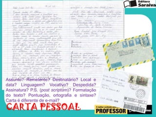 Assunto? Remetente? Destinatário? Local e
data? Linguagem? Vocativo? Despedida?
Assinatura? P.S. (post scriptum)? Formatação
do texto? Pontuação, ortografia e sintaxe?
Carta é diferente de e-mail?

CARTA PESSOAL

 