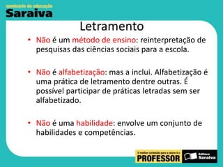 Letramento
• Não é um método de ensino: reinterpretação de
pesquisas das ciências sociais para a escola.
• Não é alfabetização: mas a inclui. Alfabetização é
uma prática de letramento dentre outras. É
possível participar de práticas letradas sem ser
alfabetizado.
• Não é uma habilidade: envolve um conjunto de
habilidades e competências.

 
