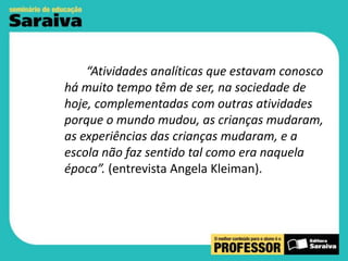 “Atividades analíticas que estavam conosco
há muito tempo têm de ser, na sociedade de
hoje, complementadas com outras atividades
porque o mundo mudou, as crianças mudaram,
as experiências das crianças mudaram, e a
escola não faz sentido tal como era naquela
época”. (entrevista Angela Kleiman).

 