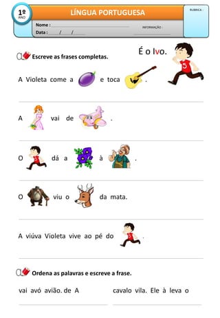 A Violeta come a e toca .
Escreve as frases completas.
A vai de .
Data : / /
INFORMAÇÃO :
Nome :
LÍNGUA PORTUGUESA1ºANO
RUBRICA :
O viu o da mata.
vai avó avião. de A
Ordena as palavras e escreve a frase.
cavalo vila. Ele à leva o
A viúva Violeta vive ao pé do .
É o Ivo.
O dá a à .
 