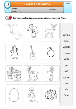 Escreve as palavras que correspondem às imagens. Pinta.
cavalo
luva
Violeta
veado
viola
ovo
avô
couve
uva
vila
Vitó
Data : / /
INFORMAÇÃO :
Nome :
LÍNGUA PORTUGUESA1ºANO
RUBRICA :
 