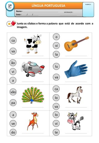 Junta as sílabas e forma a palavra que está de acordo com a
imagem.
ca
va
Data : / /
INFORMAÇÃO :
Nome :
LÍNGUA PORTUGUESA1ºANO
RUBRICA :
lu
va
vão
pa
vi
la
o
vi
a
ão
lo
va
ca
ve
do
a
vi
te
lo
 