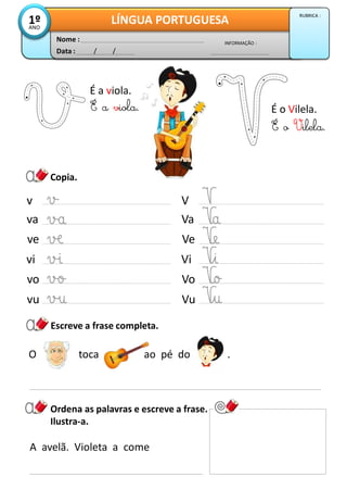 Copia.
É a viola.
Ordena as palavras e escreve a frase.
Ilustra-a.
A avelã. Violeta a come
Data : / /
INFORMAÇÃO :
Nome :
LÍNGUA PORTUGUESA1ºANO
RUBRICA :
É a viola. É o Vilela.
É o Vilela.
v
va
ve
vi
vo
vu
V
Va
Ve
Vi
Vo
Vu
O toca ao pé do .
Escreve a frase completa.
 