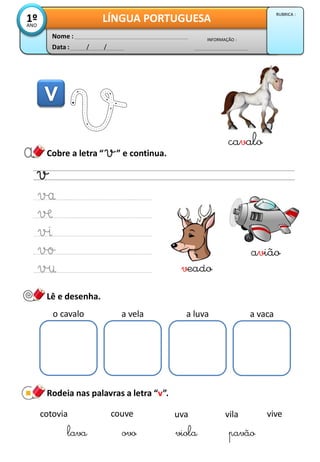 Cobre a letra “ ” e continua.
Lê e desenha.
veado
o cavalo a vela a luva a vaca
Rodeia nas palavras a letra “v”.
cotovia
lava
vilacouve
viola
vive
pavãoovo
uva
Data : / /
INFORMAÇÃO :
Nome :
LÍNGUA PORTUGUESA1ºANO
RUBRICA :
avião
cavalo
 