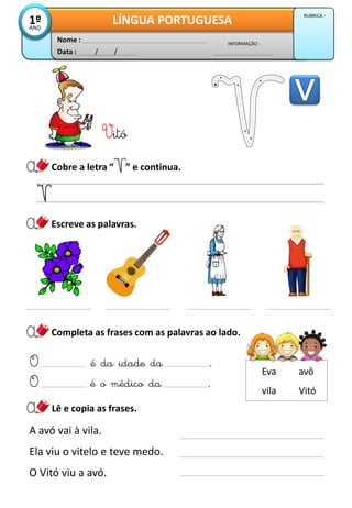 Data : / /
INFORMAÇÃO :
Nome :
LÍNGUA PORTUGUESA1ºANO
RUBRICA :
Vitó
Cobre a letra “ ” e continua.
Completa as frases com as palavras ao lado.
O é da idade da .
O é o médico da .
Lê e copia as frases.
A avó vai à vila.
Ela viu o vitelo e teve medo.
O Vitó viu a avó.
Escreve as palavras.
Vitó
Eva avô
vila
 