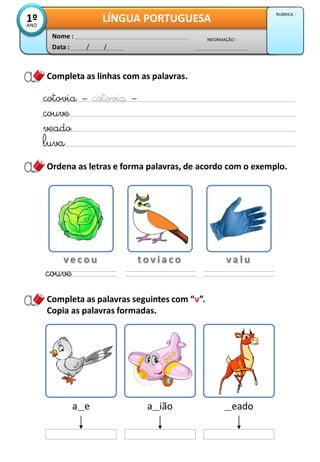 Completa as linhas com as palavras.
Completa as palavras seguintes com “v”.
Copia as palavras formadas.
cotovia – cotovia –
couve
veado
luva
Ordena as letras e forma palavras, de acordo com o exemplo.
v e c o u t o v i a c o v a l u
couve
a__e a__ião __eado
Data : / /
INFORMAÇÃO :
Nome :
LÍNGUA PORTUGUESA1ºANO
RUBRICA :
 