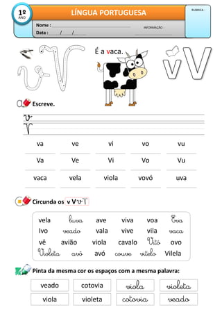Escreve.
Circunda os v V
Data : / /
INFORMAÇÃO :
Nome :
LÍNGUA PORTUGUESA1ºANO
RUBRICA :
vaca vela viola vovó uva
É a vaca.
va ve vi vo vu
Violeta avô avó couve vitelo Vilela
vela luva ave viva voa Eva
Ivo veado vala vive vila vaca
vê avião viola cavalo Vitó ovo
Va Ve Vi Vo Vu
Pinta da mesma cor os espaços com a mesma palavra:
veado cotovia viola violeta
viola violeta cotovia veado
 