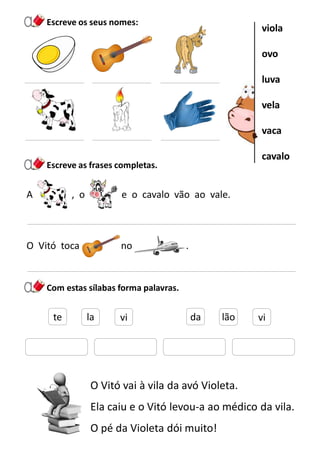 A , o e o cavalo vão ao vale.
Escreve os seus nomes:
O Vitó toca no .
Com estas sílabas forma palavras.
O Vitó vai à vila da avó Violeta.
Ela caiu e o Vitó levou-a ao médico da vila.
O pé da Violeta dói muito!
Escreve as frases completas.
viola
ovo
luva
vela
vaca
cavalo
te la vi da lão vi
 