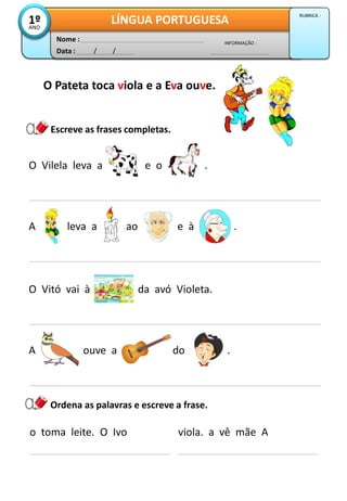 O Vilela leva a e o .
Escreve as frases completas.
A leva a ao e à .
Data : / /
INFORMAÇÃO :
Nome :
LÍNGUA PORTUGUESA1ºANO
RUBRICA :
O Pateta toca viola e a Eva ouve.
O Vitó vai à da avó Violeta.
A ouve a do .
o toma leite. O Ivo
Ordena as palavras e escreve a frase.
viola. a vê mãe A
 
