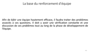 104
Afin de bâtir une équipe hautement efficace, il faudra traiter des problèmes
associés à ces questions. Il doit y avoir une vérification constante et une
discussion de ces problèmes tout au long de la phase de développement de
l’équipe.
La base du renforcement d’équipe
 