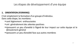 107
1. ORIENTATION (FORMING)
C’est simplement la formation d’un groupe d’individus.
Dans cette étape, les membres:
 sont légèrement enthousiastes
 ont généralement des attentes positives
 éprouvent un peu d’anxiété à l’égard de leur impact sur cette équipe et le
déroulement général
 éprouvent un peu d’anxiété face aux autres membres
Les étapes de développement d’une équipe
 