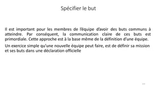 123
Spécifier le but
Il est important pour les membres de l’équipe d’avoir des buts communs à
atteindre. Par conséquent, la communication claire de ces buts est
primordiale. Cette approche est à la base même de la définition d’une équipe.
Un exercice simple qu’une nouvelle équipe peut faire, est de définir sa mission
et ses buts dans une déclaration officielle
 