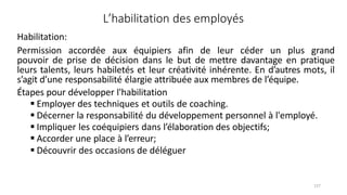 127
L’habilitation des employés
Habilitation:
Permission accordée aux équipiers afin de leur céder un plus grand
pouvoir de prise de décision dans le but de mettre davantage en pratique
leurs talents, leurs habiletés et leur créativité inhérente. En d’autres mots, il
s’agit d’une responsabilité élargie attribuée aux membres de l’équipe.
Étapes pour développer l'habilitation
 Employer des techniques et outils de coaching.
 Décerner la responsabilité du développement personnel à l'employé.
 Impliquer les coéquipiers dans l’élaboration des objectifs;
 Accorder une place à l’erreur;
 Découvrir des occasions de déléguer
 