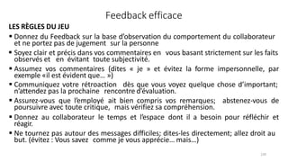 130
Feedback efficace
LES RÈGLES DU JEU
 Donnez du Feedback sur la base d’observation du comportement du collaborateur
et ne portez pas de jugement sur la personne
 Soyez clair et précis dans vos commentaires en vous basant strictement sur les faits
observés et en évitant toute subjectivité.
 Assumez vos commentaires (dites « je » et évitez la forme impersonnelle, par
exemple «il est évident que… »)
 Communiquez votre rétroaction dès que vous voyez quelque chose d’important;
n’attendez pas la prochaine rencontre d’évaluation.
 Assurez‐vous que l’employé ait bien compris vos remarques; abstenez‐vous de
poursuivre avec toute critique, mais vérifiez sa compréhension.
 Donnez au collaborateur le temps et l’espace dont il a besoin pour réfléchir et
réagir.
 Ne tournez pas autour des messages difficiles; dites‐les directement; allez droit au
but. (évitez : Vous savez comme je vous apprécie… mais…)
 