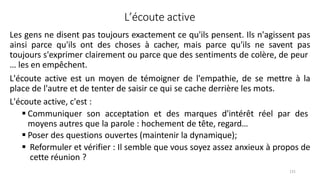 131
L’écoute active
Les gens ne disent pas toujours exactement ce qu'ils pensent. Ils n'agissent pas
ainsi parce qu'ils ont des choses à cacher, mais parce qu'ils ne savent pas
toujours s'exprimer clairement ou parce que des sentiments de colère, de peur
… les en empêchent.
L'écoute active est un moyen de témoigner de l'empathie, de se mettre à la
place de l'autre et de tenter de saisir ce qui se cache derrière les mots.
L'écoute active, c'est :
 Communiquer son acceptation et des marques d'intérêt réel par des
moyens autres que la parole : hochement de tête, regard…
 Poser des questions ouvertes (maintenir la dynamique);
 Reformuler et vérifier : Il semble que vous soyez assez anxieux à propos de
cette réunion ?
 