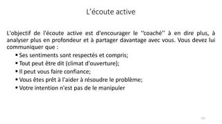 132
L’écoute active
L'objectif de l'écoute active est d'encourager le ‘‘coaché’’ à en dire plus, à
analyser plus en profondeur et à partager davantage avec vous. Vous devez lui
communiquer que :
 Ses sentiments sont respectés et compris;
 Tout peut être dit (climat d'ouverture);
 Il peut vous faire confiance;
 Vous êtes prêt à l'aider à résoudre le problème;
 Votre intention n'est pas de le manipuler
 