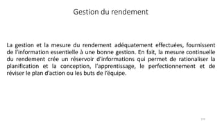 133
Gestion du rendement
La gestion et la mesure du rendement adéquatement effectuées, fournissent
de l'information essentielle à une bonne gestion. En fait, la mesure continuelle
du rendement crée un réservoir d'informations qui permet de rationaliser la
planification et la conception, l'apprentissage, le perfectionnement et de
réviser le plan d’action ou les buts de l’équipe.
 