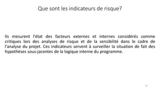 140
Que sont les indicateurs de risque?
Ils mesurent l'état des facteurs externes et internes considérés comme
critiques lors des analyses de risque et de la sensibilité dans le cadre de
l'analyse du projet. Ces indicateurs servent à surveiller la situation de fait des
hypothèses sous-jacentes de la logique interne du programme.
 