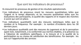 141
Que sont les indicateurs de processus?
Ils mesurent les processus de gestion et les résultats opérationnels.
 Les indicateurs de processus visent les mesures quantitatives telles que
l'argent et le temps dépensés; et les mesures qualitatives telles que les
évaluations des participants, la qualité des rapports et le respect des marches
à suivre qui sont en place.
 Les indicateurs quantitatifs sont des mesures statistiques telles que le
nombre et la fréquence. Par exemple : le nombre d’incidents dans les 30
derniers jours.
 Les indicateurs qualitatifs sont des mesures du jugement et de la perception
ayant trait, notamment, à la conformité aux normes établies, à la présence ou
à l'absence de conditions spécifiques, à la mesure et à la qualité de la
participation ou au niveau de satisfaction des bénéficiaires. Par exemple : les
avis sur l'opportunité des services
 