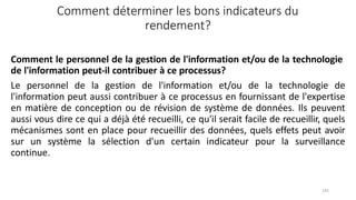 145
Comment déterminer les bons indicateurs du
rendement?
Comment le personnel de la gestion de l'information et/ou de la technologie
de l'information peut‐il contribuer à ce processus?
Le personnel de la gestion de l'information et/ou de la technologie de
l'information peut aussi contribuer à ce processus en fournissant de l'expertise
en matière de conception ou de révision de système de données. Ils peuvent
aussi vous dire ce qui a déjà été recueilli, ce qu'il serait facile de recueillir, quels
mécanismes sont en place pour recueillir des données, quels effets peut avoir
sur un système la sélection d'un certain indicateur pour la surveillance
continue.
 