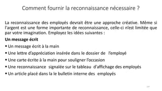 147
Comment fournir la reconnaissance nécessaire ?
La reconnaissance des employés devrait être une approche créative. Même si
l'argent est une forme importante de reconnaissance, celle‐ci n’est limitée que
par votre imagination. Employez les idées suivantes :
Un message écrit
 Un message écrit à la main
 Une lettre d’appréciation insérée dans le dossier de l’employé
 Une carte écrite à la main pour souligner l’occasion
 Une reconnaissance signalée sur le tableau d'affichage des employés
 Un article placé dans la le bulletin interne des employés
 