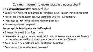 148
Comment fournir la reconnaissance nécessaire ?
De la rétroaction positive du superviseur
 S’arrêter un moment au bureau de l’employé pour lui parler informellement
 Fournir de la rétroaction positive au moins une fois par semaine
 Présenter des félicitations à une réunion publique
 Aller manger avec l’employé.
Encourager le développement de l’employé
 Envoyer l’employé à des formations
 Demander aux gens qui ont participé à une formation ou à une conférence
de présenter ce qu’ils ont appris aux autres membres de l’équipe
 Avoir un plan de développement écrit pour l’employé
 Avoir un plan de carrière pour l’employé
 