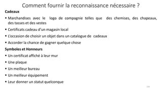  Leur donner un statut quelconque
150
Comment fournir la reconnaissance nécessaire ?
Cadeaux
 Marchandises avec le
des tasses et des vestes
logo de compagnie telles que des chemises, des chapeaux,
 Certificats cadeau d’un magasin local
 L’occasion de choisir un objet dans un catalogue de cadeaux
 Accorder la chance de gagner quelque chose
Symboles et Honneurs
 Un certificat affiché à leur mur
 Une plaque
 Un meilleur bureau
 Un meilleur équipement
 