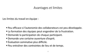 28
Les limites du travail en équipe :
 Peu efficace si l’autonomie des collaborateurs est peu développée.
 La formation des équipes peut engendrer de la frustration.
 Demande la participation de chaque participant.
 Demande une certaine ouverture d’esprit.
 Évaluation sommative plus difficile.
 Peu entraîner des contraintes de lieu et de temps.
Avantages et limites
 