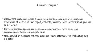 Communiquer
 70% à 90% du temps dédié à la communication avec des interlocuteurs
extérieurs et intérieurs : on reçoit, collecte, transmet des informations que l’on
sélectionne
 Communication rigoureuse nécessaire pour comprendre et se faire
comprendre : éviter les malentendus
 Nécessité d’un échange efficace pour un travail efficace et la réalisation des
objectifs
42
 