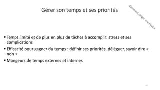 Gérer son temps et ses priorités
 Temps limité et de plus en plus de tâches à accomplir: stress et ses
complications
 Efficacité pour gagner du temps : définir ses priorités, déléguer, savoir dire «
non »
 Mangeurs de temps externes et internes
47
 