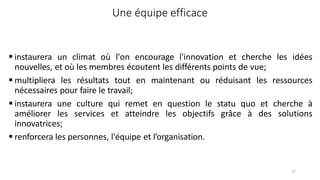 57
Une équipe efficace
 instaurera un climat où l'on encourage l'innovation et cherche les idées
nouvelles, et où les membres écoutent les différents points de vue;
 multipliera les résultats tout en maintenant ou réduisant les ressources
nécessaires pour faire le travail;
 instaurera une culture qui remet en question le statu quo et cherche à
améliorer les services et atteindre les objectifs grâce à des solutions
innovatrices;
 renforcera les personnes, l'équipe et l’organisation.
 