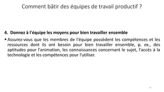 61
Comment bâtir des équipes de travail productif ?
4. Donnez à l'équipe les moyens pour bien travailler ensemble
 Assurez-vous que les membres de l'équipe possèdent les compétences et les
ressources dont ils ont besoin pour bien travailler ensemble, p. ex., des
aptitudes pour l'animation, les connaissances concernant le sujet, l'accès à la
technologie et les compétences pour l'utiliser.
 
