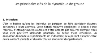64
Les principales clés de la dynamique de groupe
1. Inclusion:
C'est le besoin qu'ont les individus de partager, de faire participer d'autres
personnes à leurs activités. Cette notion recouvre également le besoin d'être
reconnu, d'interagir avec les autres et d'être accepté par eux. Par exemple, vous
vous êtes peut-être demandé pourquoi, au début d'une rencontre, un
animateur demande aux participants de s’identifier; cela permet d'établir entre
eux le contact souhaité et d'ainsi créer un sentiment d'appartenance.
 