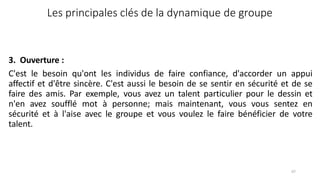 67
Les principales clés de la dynamique de groupe
3. Ouverture :
C'est le besoin qu'ont les individus de faire confiance, d'accorder un appui
affectif et d'être sincère. C'est aussi le besoin de se sentir en sécurité et de se
faire des amis. Par exemple, vous avez un talent particulier pour le dessin et
n'en avez soufflé mot à personne; mais maintenant, vous vous sentez en
sécurité et à l'aise avec le groupe et vous voulez le faire bénéficier de votre
talent.
 