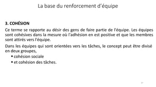 97
La base du renforcement d’équipe
3. COHÉSION
Ce terme se rapporte au désir des gens de faire partie de l'équipe. Les équipes
sont cohésives dans la mesure où l'adhésion en est positive et que les membres
sont attirés vers l'équipe.
Dans les équipes qui sont orientées vers les tâches, le concept peut être divisé
en deux groupes,
 cohésion sociale
 et cohésion des tâches.
 