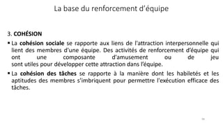 98
La base du renforcement d’équipe
3. COHÉSION
 La cohésion sociale se rapporte aux liens de l'attraction interpersonnelle qui
lient des membres d'une équipe. Des activités de renforcement d’équipe qui
ont une composante d'amusement ou de jeu
sont utiles pour développer cette attraction dans l’équipe.
 La cohésion des tâches se rapporte à la manière dont les habiletés et les
aptitudes des membres s’imbriquent pour permettre l'exécution efficace des
tâches.
 