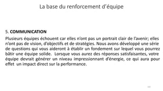 La base du renforcement d’équipe
102
5. COMMUNICATION
Plusieurs équipes échouent car elles n’ont pas un portrait clair de l’avenir; elles
n’ont pas de vision, d’objectifs et de stratégies. Nous avons développé une série
de questions qui vous aideront à établir un fondement sur lequel vous pourrez
bâtir une équipe solide. Lorsque vous aurez des réponses satisfaisantes, votre
équipe devrait générer un niveau impressionnant d’énergie, ce qui aura pour
effet un impact direct sur la performance.
 