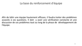 Afin de bâtir une équipe hautement efficace, il faudra traiter des problèmes
associés à ces questions. Il doit y avoir une vérification constante et une
discussion de ces problèmes tout au long de la phase de développement de
l’équipe.
104
La base du renforcement d’équipe
 