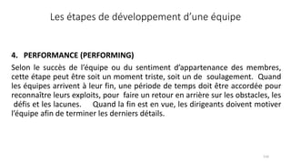 116
Les étapes de développement d’une équipe
4. PERFORMANCE (PERFORMING)
Selon le succès de l’équipe ou du sentiment d’appartenance des membres,
cette étape peut être soit un moment triste, soit un de soulagement. Quand
les équipes arrivent à leur fin, une période de temps doit être accordée pour
reconnaître leurs exploits, pour faire un retour en arrière sur les obstacles, les
défis et les lacunes. Quand la fin est en vue, les dirigeants doivent motiver
l’équipe afin de terminer les derniers détails.
 