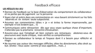 Feedback efficace
LES RÈGLES DU JEU
 Donnez du Feedback sur la base d’observation du comportement du collaborateur
et ne portez pas de jugement sur la personne
 Soyez clair et précis dans vos commentaires en vous basant strictement sur les faits
observés et en évitant toute subjectivité.
 Assumez vos commentaires (dites « je » et évitez la forme impersonnelle, par
exemple «il est évident que… »)
 Communiquez votre rétroaction dès que vous voyez quelque chose d’important;
n’attendez pas la prochaine rencontre d’évaluation.
 Assurez‐vous que l’employé ait bien compris vos remarques; abstenez‐vous de
poursuivre avec toute critique, mais vérifiez sa compréhension.
 Donnez au collaborateur le temps et l’espace dont il a besoin pour réfléchir et
réagir.
 Ne tournez pas autour des messages difficiles; dites‐les directement; allez droit au
but. (évitez : Vous savez comme je vous apprécie… mais…)
130
 